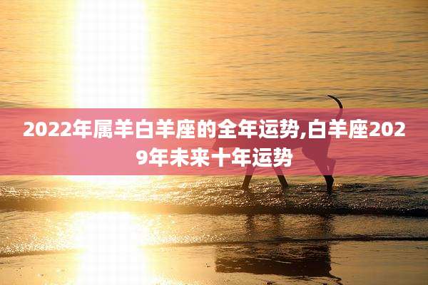 2022年属羊白羊座的全年运势,白羊座2029年未来十年运势