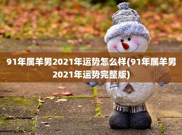 91年属羊男2021年运势怎么样(91年属羊男2021年运势完整版)