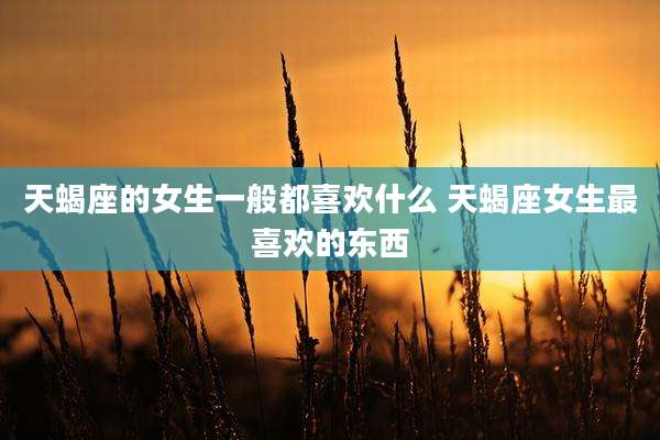 天蝎座的女生一般都喜欢什么 天蝎座女生最喜欢的东西
