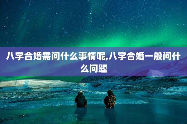 八字合婚需问什么事情呢,八字合婚一般问什么问题