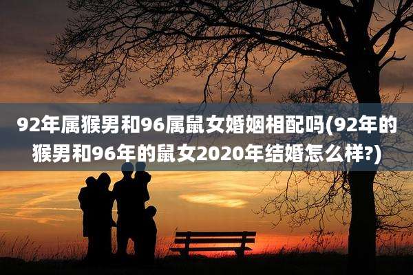 92年属猴男和96属鼠女婚姻相配吗(92年的猴男和96年的鼠女2020年结婚怎么样?)