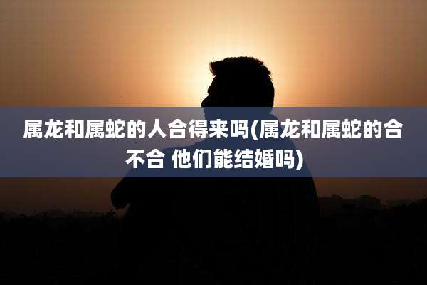 属龙和属蛇的人合得来吗(属龙和属蛇的合不合 他们能结婚吗)