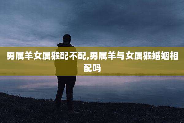 男属羊女属猴配不配,男属羊与女属猴婚姻相配吗