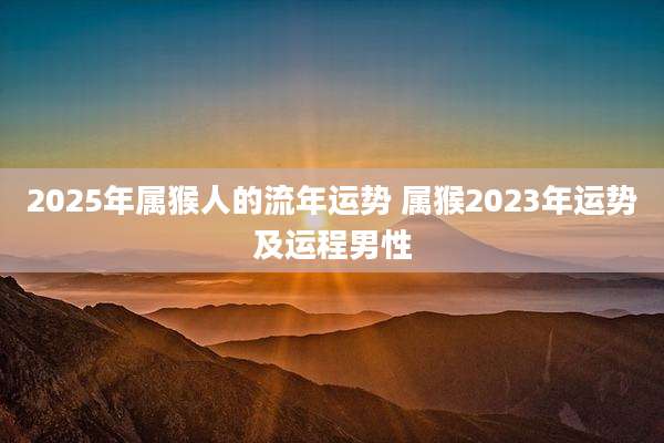 2025年属猴人的流年运势 属猴2023年运势及运程男性