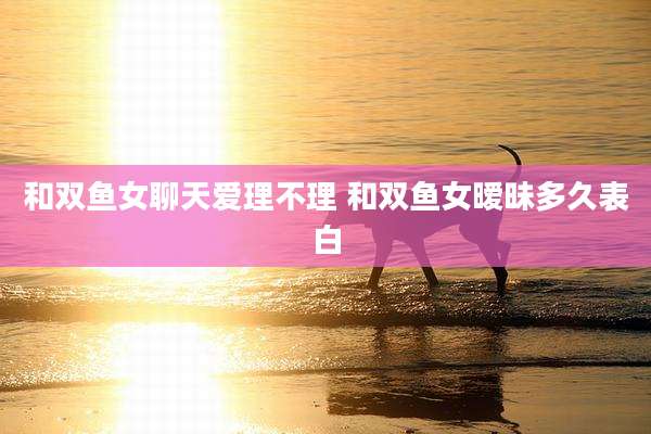 和双鱼女聊天爱理不理 和双鱼女暧昧多久表白