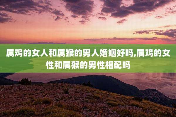 属鸡的女人和属猴的男人婚姻好吗,属鸡的女性和属猴的男性相配吗