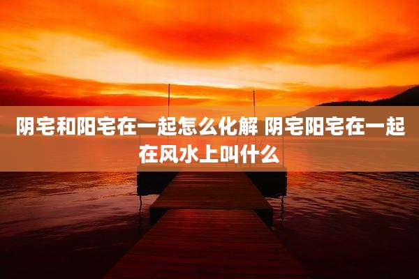 阴宅和阳宅在一起怎么化解 阴宅阳宅在一起在风水上叫什么