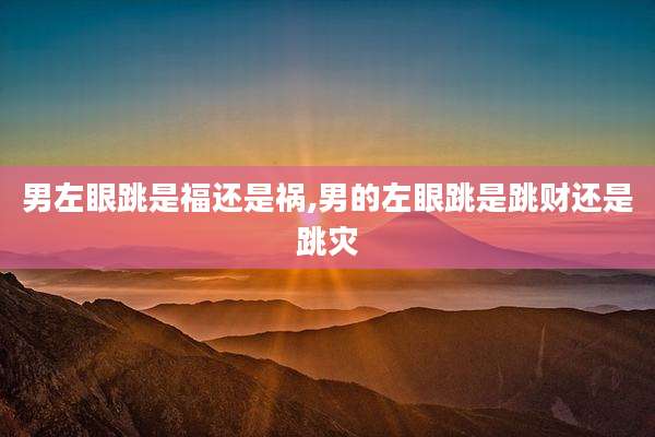 男左眼跳是福还是祸,男的左眼跳是跳财还是跳灾
