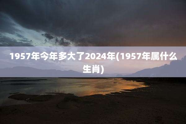 1957年今年多大了2024年(1957年属什么生肖)