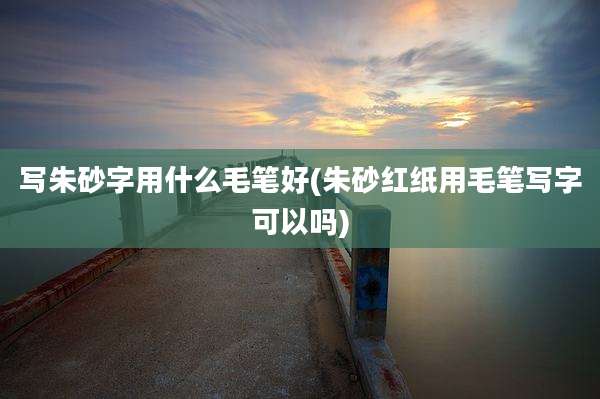 写朱砂字用什么毛笔好(朱砂红纸用毛笔写字可以吗)