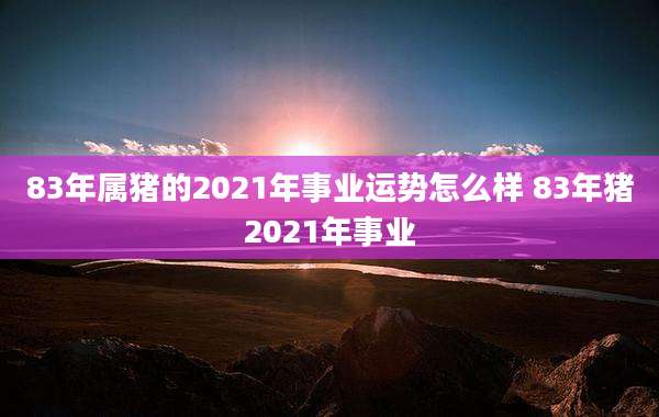 83年属猪的2021年事业运势怎么样 83年猪2021年事业