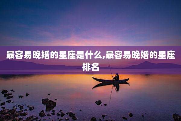 最容易晚婚的星座是什么,最容易晚婚的星座排名