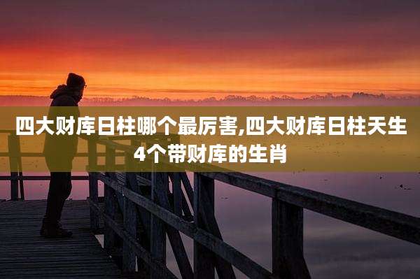 四大财库日柱哪个最厉害,四大财库日柱天生4个带财库的生肖