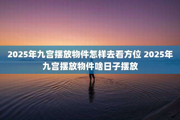 2025年九宫摆放物件怎样去看方位 2025年九宫摆放物件啥日子摆放