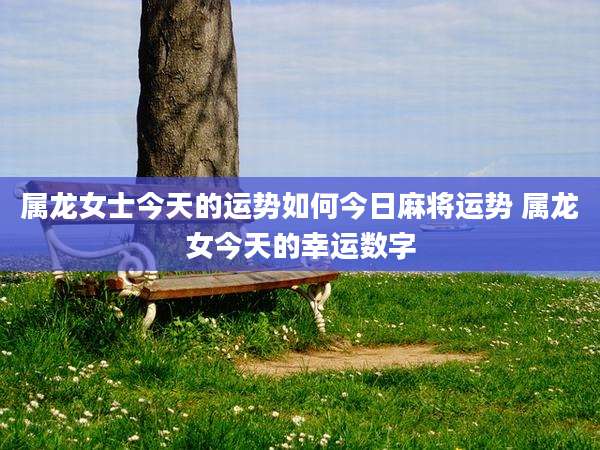 属龙女士今天的运势如何今日麻将运势 属龙女今天的幸运数字