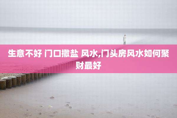 生意不好 门口撒盐 风水,门头房风水如何聚财最好