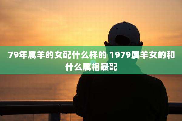 79年属羊的女配什么样的 1979属羊女的和什么属相最配