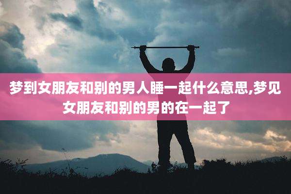 梦到女朋友和别的男人睡一起什么意思,梦见女朋友和别的男的在一起了