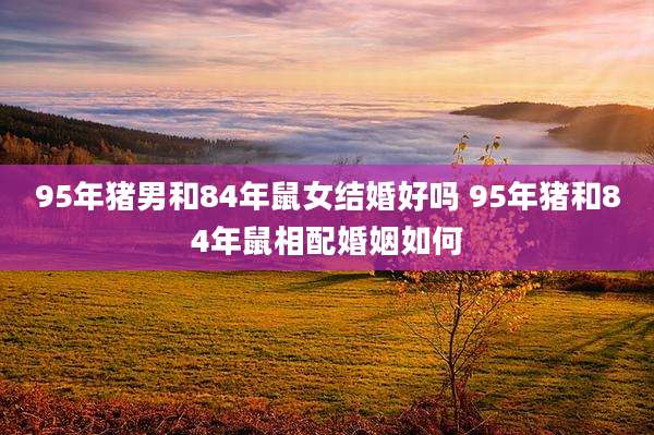 95年猪男和84年鼠女结婚好吗 95年猪和84年鼠相配婚姻如何