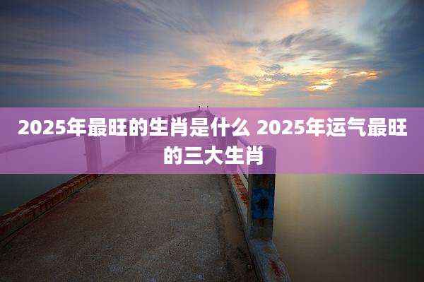 2025年最旺的生肖是什么 2025年运气最旺的三大生肖