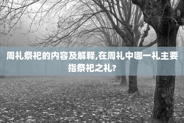 周礼祭祀的内容及解释,在周礼中哪一礼主要指祭祀之礼?