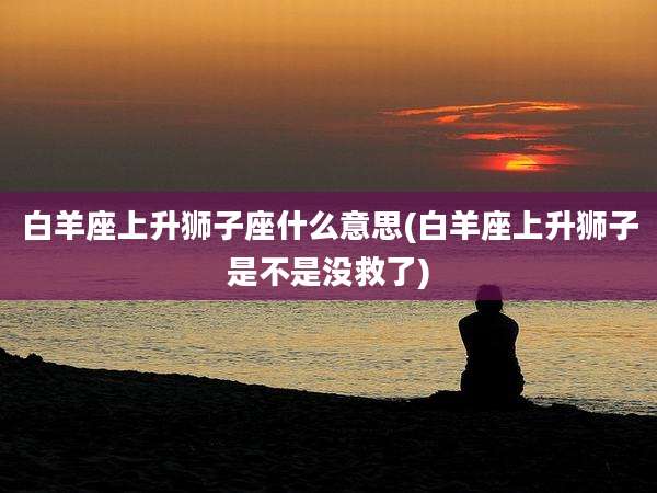 白羊座上升狮子座什么意思(白羊座上升狮子是不是没救了)