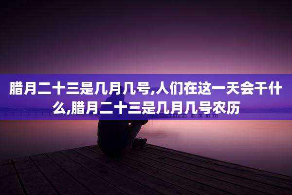 腊月二十三是几月几号,人们在这一天会干什么,腊月二十三是几月几号农历