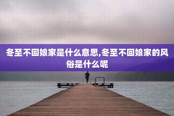 冬至不回娘家是什么意思,冬至不回娘家的风俗是什么呢