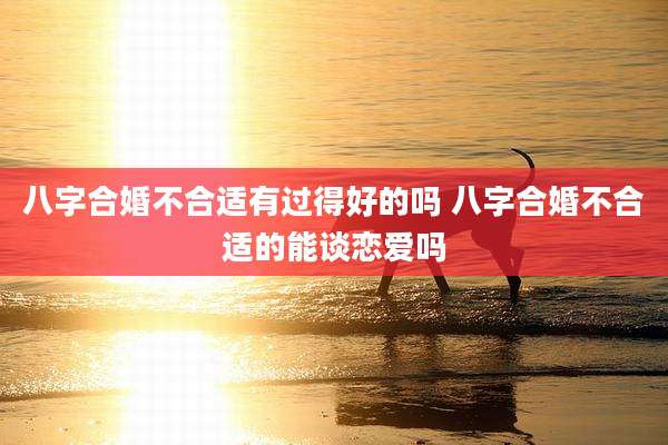八字合婚不合适有过得好的吗 八字合婚不合适的能谈恋爱吗