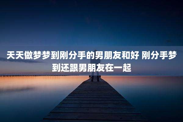 天天做梦梦到刚分手的男朋友和好 刚分手梦到还跟男朋友在一起