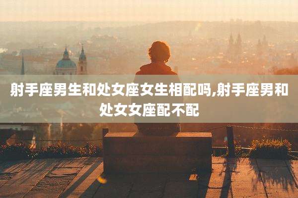 射手座男生和处女座女生相配吗,射手座男和处女女座配不配