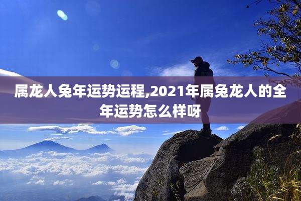 属龙人兔年运势运程,2021年属兔龙人的全年运势怎么样呀