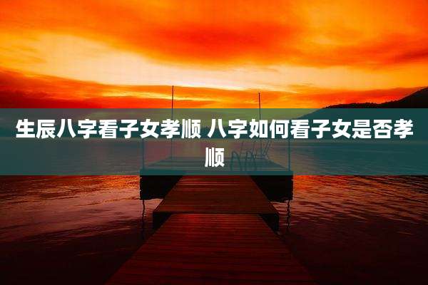 生辰八字看子女孝顺 八字如何看子女是否孝顺