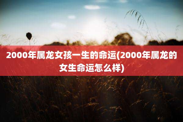 2000年属龙女孩一生的命运(2000年属龙的女生命运怎么样)