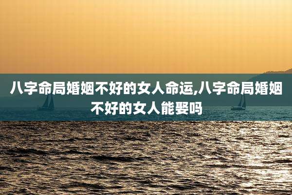 八字命局婚姻不好的女人命运,八字命局婚姻不好的女人能娶吗