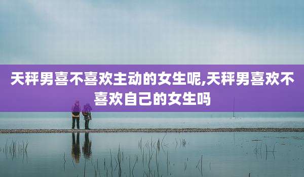 天秤男喜不喜欢主动的女生呢,天秤男喜欢不喜欢自己的女生吗
