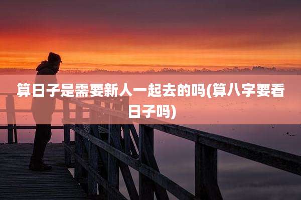 算日子是需要新人一起去的吗(算八字要看日子吗)
