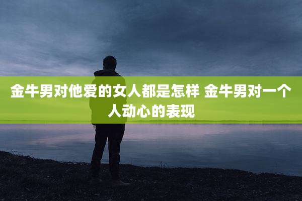 金牛男对他爱的女人都是怎样 金牛男对一个人动心的表现