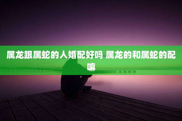 属龙跟属蛇的人婚配好吗 属龙的和属蛇的配嘛