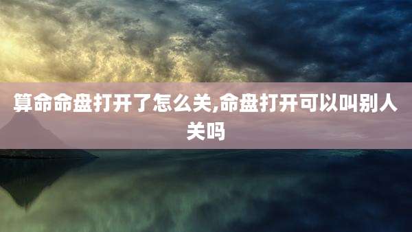 算命命盘打开了怎么关,命盘打开可以叫别人关吗