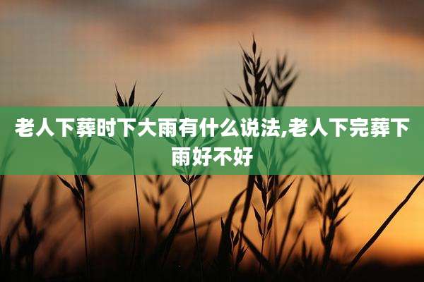老人下葬时下大雨有什么说法,老人下完葬下雨好不好
