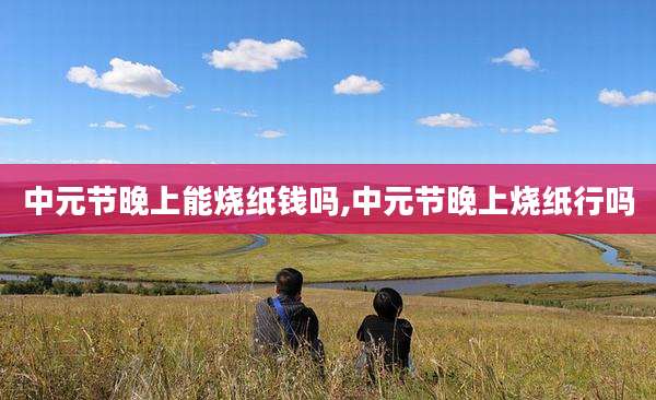 中元节晚上能烧纸钱吗,中元节晚上烧纸行吗