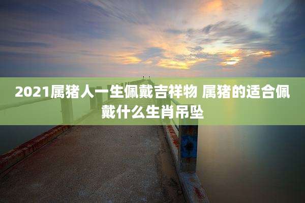 2021属猪人一生佩戴吉祥物 属猪的适合佩戴什么生肖吊坠