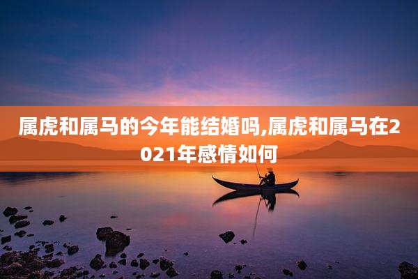 属虎和属马的今年能结婚吗,属虎和属马在2021年感情如何