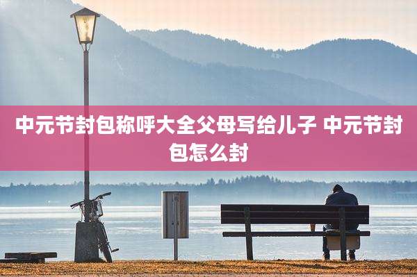 中元节封包称呼大全父母写给儿子 中元节封包怎么封