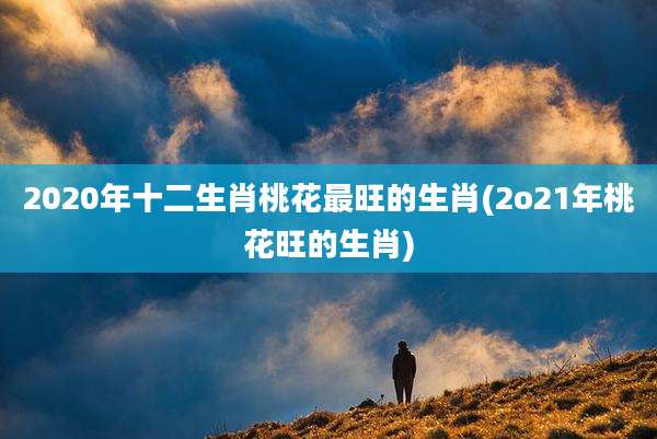 2020年十二生肖桃花最旺的生肖(2o21年桃花旺的生肖)