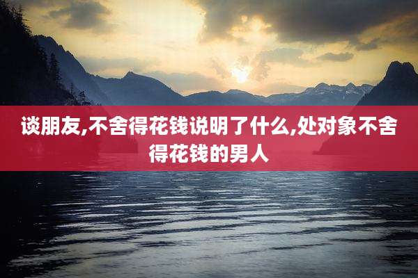 谈朋友,不舍得花钱说明了什么,处对象不舍得花钱的男人