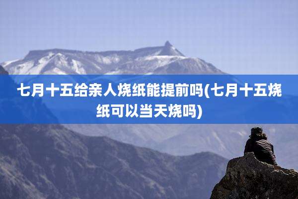 七月十五给亲人烧纸能提前吗(七月十五烧纸可以当天烧吗)