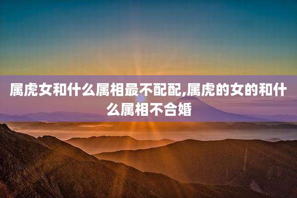 属虎女和什么属相最不配配,属虎的女的和什么属相不合婚