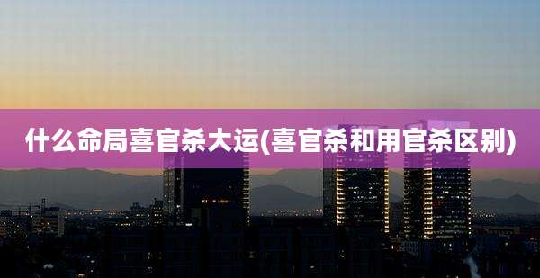 什么命局喜官杀大运(喜官杀和用官杀区别)